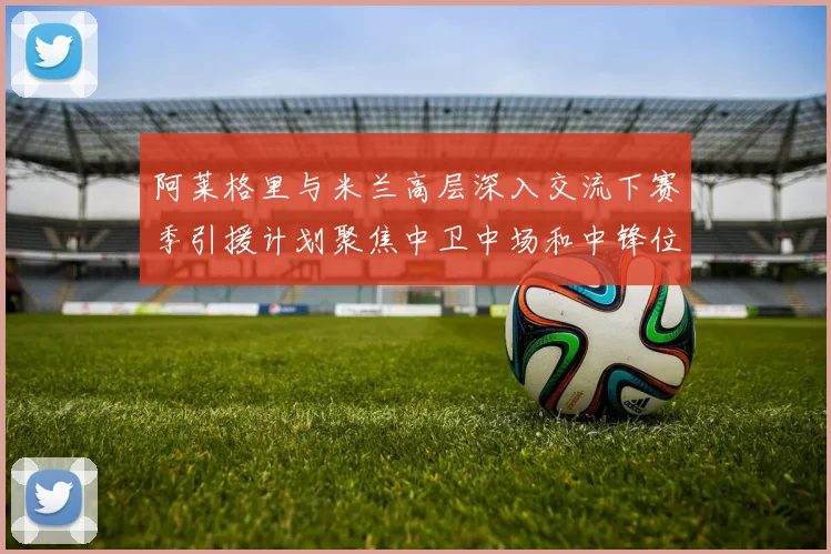 阿莱格里与米兰高层深入交流下赛季引援计划聚焦中卫中场和中锋位置
