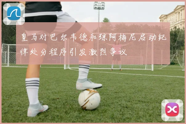 皇马对巴尔韦德和琼阿梅尼启动纪律处分程序引发激烈争议