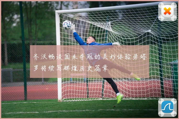 齐沃畅谈国米夺冠的美妙体验劳塔罗将续写辉煌历史篇章