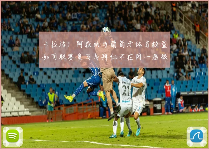 卡拉格：阿森纳与葡萄牙体育较量如同联赛皇马与拜仁不在同一层级