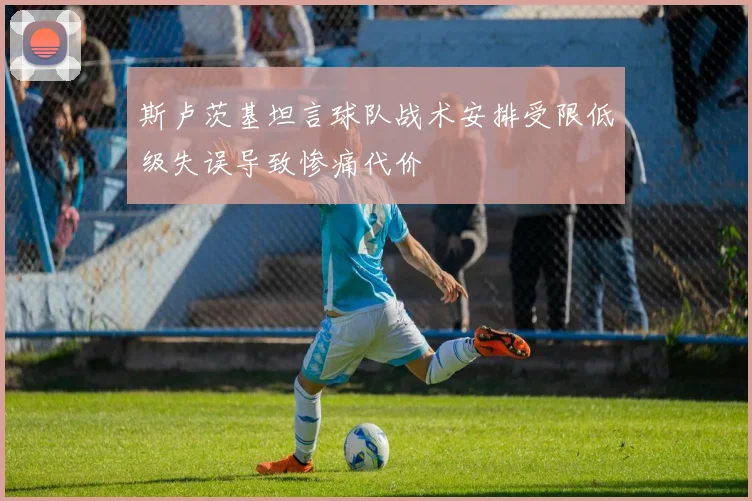 斯卢茨基坦言球队战术安排受限低级失误导致惨痛代价