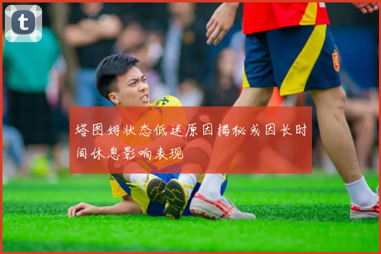 塔图姆状态低迷原因揭秘或因长时间休息影响表现