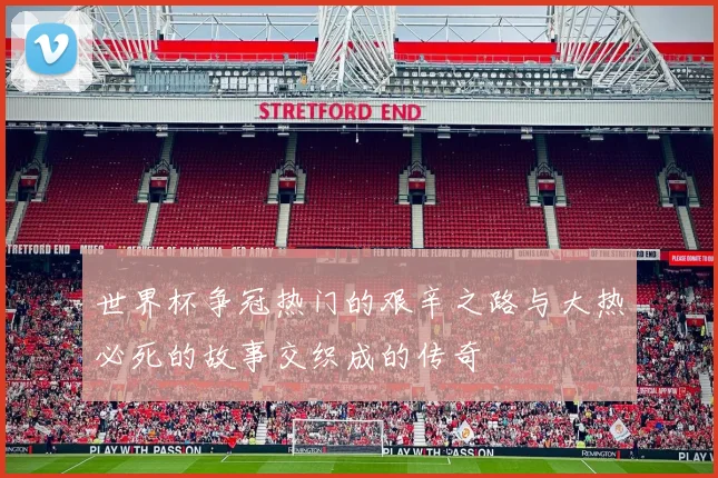 世界杯争冠热门的艰辛之路与大热必死的故事交织成的传奇