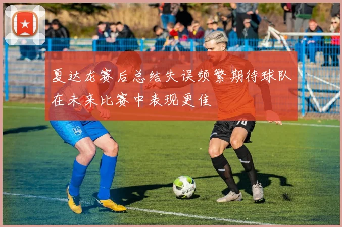 夏达龙赛后总结失误频繁期待球队在未来比赛中表现更佳