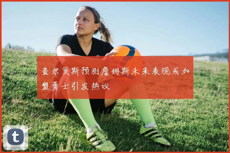 查尔莫斯预测詹姆斯未来表现或加盟勇士引发热议