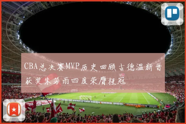 CBA总决赛MVP历史回顾古德温新晋获奖朱芳雨四度荣膺桂冠