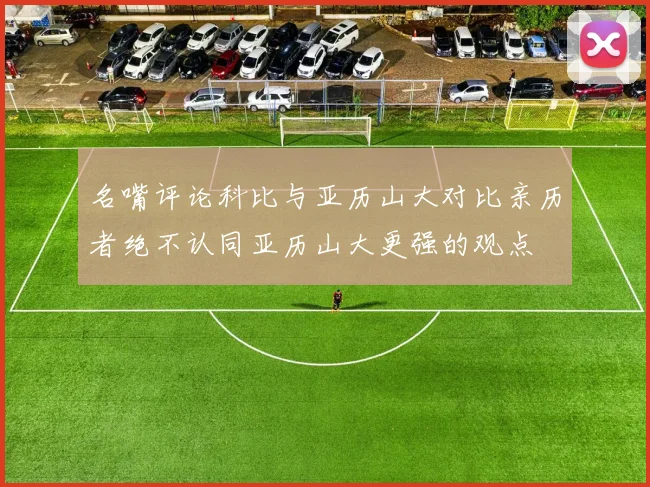 名嘴评论科比与亚历山大对比亲历者绝不认同亚历山大更强的观点