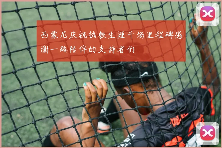 西蒙尼庆祝执教生涯千场里程碑感谢一路陪伴的支持者们