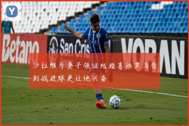 沙拉维与妻子领证结婚喜讯罗马告别战进球更让他兴奋